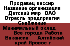 Продавец-кассир › Название организации ­ Детский мир, ОАО › Отрасль предприятия ­ Снабжение › Минимальный оклад ­ 25 000 - Все города Работа » Вакансии   . Алтайский край,Яровое г.